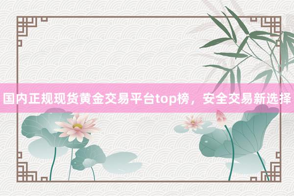 国内正规现货黄金交易平台top榜，安全交易新选择