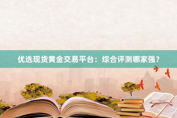 优选现货黄金交易平台：综合评测哪家强？
