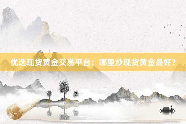 优选现货黄金交易平台：哪里炒现货黄金最好？