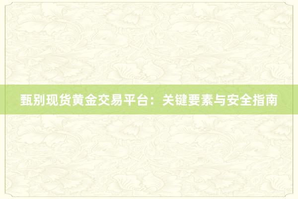 甄别现货黄金交易平台：关键要素与安全指南