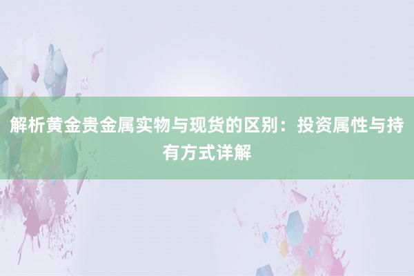 解析黄金贵金属实物与现货的区别：投资属性与持有方式详解