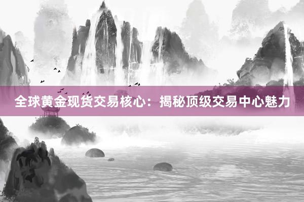 全球黄金现货交易核心：揭秘顶级交易中心魅力