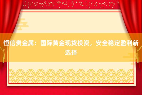 恒信贵金属：国际黄金现货投资，安全稳定盈利新选择
