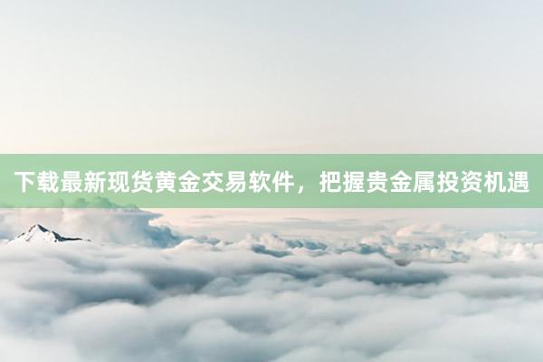 下载最新现货黄金交易软件，把握贵金属投资机遇