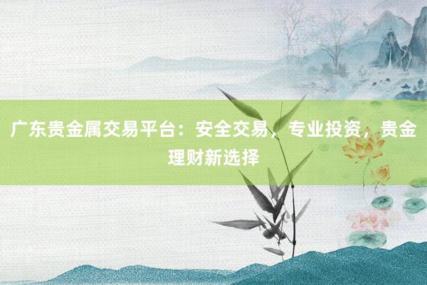 广东贵金属交易平台：安全交易，专业投资，贵金理财新选择