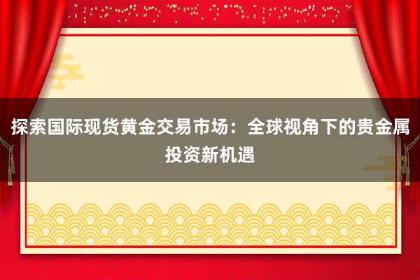 探索国际现货黄金交易市场：全球视角下的贵金属投资新机遇