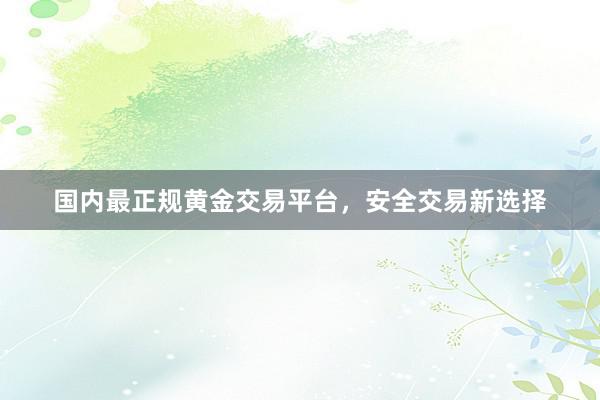 国内最正规黄金交易平台，安全交易新选择