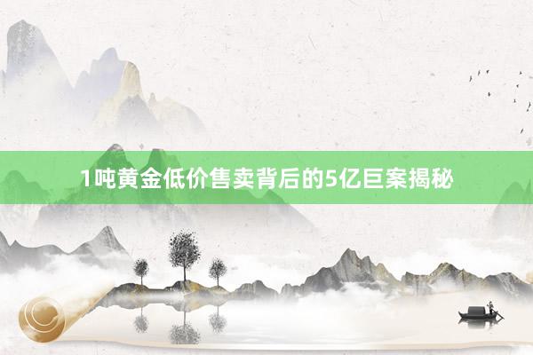 1吨黄金低价售卖背后的5亿巨案揭秘