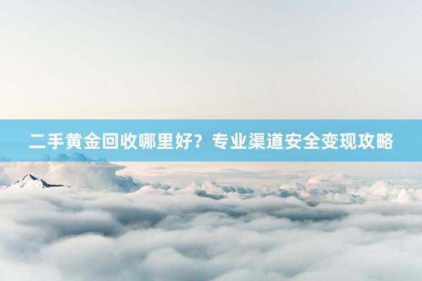 二手黄金回收哪里好？专业渠道安全变现攻略