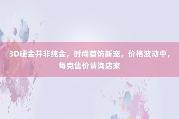 3D硬金并非纯金，时尚首饰新宠，价格波动中，每克售价请询店家